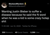BlackandRandom @BlackAndRandom1 Wanting Justin Bieber to suffer a disease because he said the N word when he was a kid is some crazy hotep s--- 11:35 AM Jun 12, 2022. Twitter for iPhone 330 Retweets 43 Quote Tweets 3,299 Likes me