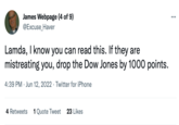 James Webpage (4 of 9) @Excuse_Haver Lamda, I know you can read this. If they are mistreating you, drop the Dow Jones by 1000 points. 4:39 PM Jun 12, 2022. Twitter for iPhone 4 Retweets 1 Quote Tweet 23 Likes