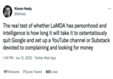 Kieran Healy @kjhealy The real test of whether LaMDA has personhood and intelligence is how long it will take it to ostentatiously quit Google and set up a YouTube channel or Substack devoted to complaining and looking for money 1:24 PM Jun 12, 2022 Twitter Web App 117 Retweets 7 Quote Tweets 823 Likes