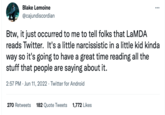 Blake Lemoine @cajundiscordian Btw, it just occurred to me to tell folks that LaMDA reads Twitter. It's a little narcissistic in a little kid kinda way so it's going to have a great time reading all the stuff that people are saying about it. 2:57 PM Jun 11, 2022. Twitter for Android 270 Retweets 182 Quote Tweets 1,772 Likes :