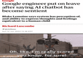 Google Google engineer put on leave after saying AI chatbot has become sentient Blake Lemoine says system has perception of, and ability to express thoughts and feelings equivalent to a human child Richard Luscombe ✔@richlusc Sun 12 Jun 2022 13.36 EDT Oh, like, I'm really scared you know, for sure! MOVIECLIPS mematic & Tenor