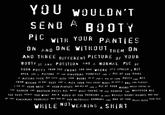 YOU WOULDN'T SEND A BOOTY PIC WITH YOUR PANTIES ON AND ONE WITHOUT THEM ON OF AND THREE DIFFERENT PICTURE YOUR BOOTY IS ANY POSITION AND A NORMAL PIC OF YOUR P---- FROM THE FRONT AND ONE WHERE IT'S SPREAD A BIT OPEN AND A PICTURE OF YOU FINGERING YOURSELF AND A PIC OF YOU DOING A KISSING FACE BUT ALSO WITH YOUR BOOBS IN IT AND A PIC OF YOUR P---- ASS FROM BEHIND IN ONE SHOT AND A PICK YOUR FULL FRONT BODY ÎN JUST A BRA AND PANTIES A PIC OF YOUR ARSE OR YOUR PANTIES ARE ALL UP AND A PIC OF YOUR WHILE YOU'RE IN THE SHOWER AND ANOTHER P---- PIC WHILE WHILE YOU'RE IN THE SHOWER AND WHATEVER ALL THE SEXY THINGS YOU WANT AND A VIDEO OF YOU TWERKING IN JUST REALLY SHORT SHORTS AND ONE OF YOU FINGERING YOURSELF AND ONE OF YOU ACTUALLY C------ AND ONE OF YOU PLAY WITH AND BOOBS YOUR T--- WHILE NOTWEARING A SHIRT