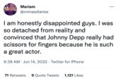 Mariam @mimasdiaries I am honestly disappointed guys. I was so detached from reality and convinced that Johnny Depp really had scissors for fingers because he is such a great actor. 9:38 AM Jun 14, 2022 · Twitter for iPhone 71 Retweets 9 Quote Tweets 1,121 Likes