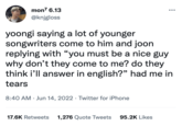 mon7 6.13 @knjgloss yoongi saying a lot of younger songwriters come to him and joon replying with "you must be a nice guy why don't they come to me? do they think i'll answer in english?" had me in tears 8:40 AM Jun 14, 2022. Twitter for iPhone 17.6K Retweets 1,276 Quote Tweets 95.2K Likes