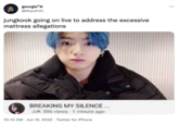 georgie7 @kkyulmin jungkook going on live to address the excessive mattress allegations BREAKING MY SILENCE... JJK 596 views 1 minute ago 10:10 AM - Jun 15, 2022 · Twitter for iPhone