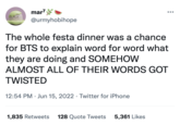 mar7 @urmyhobihope The whole festa dinner was a chance for BTS to explain word for word what they are doing and SOMEHOW ALMOST ALL OF THEIR WORDS GOT TWISTED 12:54 PM Jun 15, 2022. Twitter for iPhone . 1,835 Retweets 128 Quote Tweets 5,361 Likes