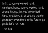 jimin, v, you've worked hard. namjoon, hope, you've worked hard. yoongi hyung, jjin, you've worked hard. jungkook, all of you, so thanks. get ready, even more in the future. go get it, let's run, run. - run bts