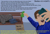Matthew 6:1-4
King James Version
6 Take heed that ye do not your alms before men, to be seen of them: otherwise ye have no reward of your Father which is in heaven.
2 Therefore when thou doest thine alms, do not sound a trumpet before thee, as the hypocrites do in the synagogues and in the streets, that they may have glory of men. Verily I say unto you, They have their reward.
3 But when thou doest alms, let not thy left hand know what thy right hand doeth:
4 That thine alms may be in secret: and thy Father which seeth in secret himself shall reward thee openly.