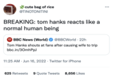 cute bag of rice @TINOTONITINI BREAKING: tom hanks reacts like a normal human being DOG NEWS O BBC News (World) @BBCWorld 22h Tom Hanks shouts at fans after causing wife to trip bbc.in/30mhPpJ 11:25 AM Jun 16, 2022 Twitter for iPhone 625 Retweets 9 Quote Tweets 8,656 Likes