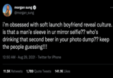 morgan sung @morgan_sung i'm obsessed with soft launch boyfriend reveal culture. is that a man'e sleeve in ur mirror selfie?? who's drinking that second beer in your photo dump?? keep the people guessing!!! 12:50 AM. Aug 29, 2021 Twitter for iPhone 11.5K Retweets 1,789 Quote Tweets 141.1K Likes :
