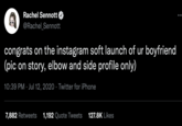 Rachel Sennott @Rachel_Sennott congrats on the instagram soft launch of ur boyfriend (pic on story, elbow and side profile only) 10:39 PM Jul 12, 2020 Twitter for iPhone 7,882 Retweets 1,192 Quote Tweets 127.8K Likes