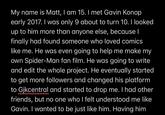 My name is Matt, I am 15. I met Gavin Konop early 2017. I was only 9 about to turn 10. I looked up to him more than anyone else, because I finally had found someone who loved comics like me. He was even going to help me make my own Spider-Man fan film. He was going to write and edit the whole project. He eventually started to get more followers and changed his platform to Gjkcentral and started to drop me. I had other friends, but no one who I felt understood me like Gavin. I wanted to be just like him. Having him