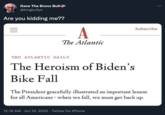 Dave The Bronx Bull- @kingbullyo Are you kidding me?? A The Atlantic THE ATLANTIC DAILY The Heroism of Biden's Bike Fall Subscribe The President gracefully illustrated an important lesson for all Americans - when we fall, we must get back up. 12:16 AM Jun 19, 2022 · Twitter for iPhone :