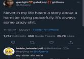 Boo gaslight gatekeep !? girlboss @JAjueny Never in my life heard a story about a hamster dying peacefully. It's always some crazy s---. 11:13 PM 5/23/21 Twitter for iPhone . 1,747 Retweets 450 Quote Tweets 25.7K Likes 27 hubie /winnie bell @BellHubie. 22h Replying to @JAjueny my sister ate mine ... F ...