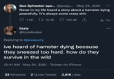 Sue Sylvester apo... @jaxaju.... May 24, 2021 Never in my life heard a story about a hamster dying peacefully. It's always some crazy s---. 15.2K 135.4K ‚↑. 1,141 lizzie @lizzieboden Replying to @jaxajueny ive heard of hamster dying because they sneezed too hard. how do they survive in the wild 12:41 AM · May 24, 2021 · Twitter for iPhone 33 Retweets 2 Quote Tweets 2,616 Likes ●●● A Tip