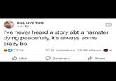 BILL NYE THO 3 d. I've never heard a story abt a hamster dying peacefully. It's always some crazy bs 23.5K Like 20.1K comments 39.9K shares Comment + Share