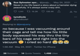 Sue Sylvester apo... @jaxaju... · May 24, 2021 Never in my life heard a story about a hamster dying peacefully. It's always some crazy s---. 1,141 ↑ tymdizzle @tymdizzle1 15.2K 135.4K Replying to @jaxajueny no because i was vacuuming around their cage and tell me how his little body squeezed his way thru the tiny bars of his cage and right into the vacuum i cried so hard 1:56 AM · May 24, 2021 · Twitter for iPhone 36 Retweets 14 Quote Tweets 1,498 Likes ●●● A Tip ●●●