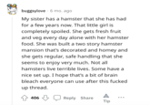 buggsylove 6 mo. ago My sister has a hamster that she has had for a few years now. That little girl is completely spoiled. She gets fresh fruit and veg every day alone with her hamster food. She was built a two story hamster mansion that's decorated and homey and she gets regular, safe handling that she seems to enjoy very much. Not all hamsters live terrible lives. Some have a nice set up. I hope that's a bit of brain bleach everyone can use after this f----- up thread. 406 Reply Share Tip