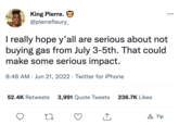 King Pierre. @pierrefleury_ I really hope y'all are serious about not buying gas from July 3-5th. That could make some serious impact. 8:46 AM Jun 21, 2022 Twitter for iPhone ● 52.4K Retweets 3,991 Quote Tweets 27 ↑ 236.7K Likes ●●● A Tip
