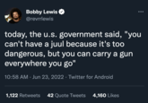 Bobby Lewis @revrrlewis today, the u.s. government said, "you can't have a juul because it's too dangerous, but you can carry a gun everywhere you go" 10:58 AM Jun 23, 2022 · Twitter for Android ● 1,122 Retweets 42 Quote Tweets 4,160 Likes