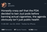 Liv @itstilliv Honestly crazy asf that the FDA decided to ban Juul pods before banning actual cigarettes, the agenda obviously isn't just public health 11:08 AM Jun 22, 2022 · Twitter for iPhone 599 Retweets 97 Quote Tweets 4,783 Likes