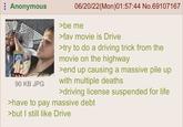 : Anonymous 90 KB JPG 06/20/22(Mon)01:57:44 No.69107167 >be me >fav movie is Drive >try to do a driving trick from the movie on the highway >end up causing a massive pile up with multiple deaths >driving license suspended for life >have to pay massive debt >but I still like Drive
