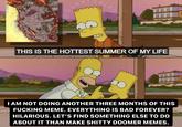 uee ata an 888 THIS IS THE HOTTEST SUMMER OF MY LIFE 888 ABA I AM NOT DOING ANOTHER THREE MONTHS OF THIS F------ MEME. EVERYTHING IS BAD FOREVER? HILARIOUS. LET'S FIND SOMETHING ELSE TO DO ABOUT IT THAN MAKE S----- DOOMER MEMES.