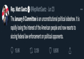 Rep. Matt Gaetz @RepMattGaetz · Jun 23 The January 6 Committee is an unconstitutional political sideshow. It is rapidly losing the interest of the American people and now resorts to siccing federal law enforcement on political opponents. 3,139 15.6K 9,806