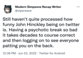 Modern Simpsons Recap Writer @viperwave Still haven't quite processed how funny John Hinckley being on twitter is. Having a psychotic break so bad it takes decades to course correct and then logging on to see everyone patting you on the back. 12:36 PM Jun 23, 2022 Twitter for Android ●●● ●