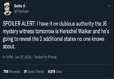 Smite @7Veritas4 SPOILER ALERT: I have it on dubious authority the J6 mystery witness tomorrow is Herschel Walker and he's going to reveal the 2 additional states no one knows about. 4:11 PM Jun 27, 2022 · Twitter for iPhone : 788 Retweets 91 Quote Tweets 8,678 Likes