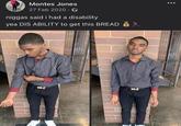 Montes Jones 27 Feb 2020. n----- said i had a disability yea DIS ABILITY to get this BREAD S 000