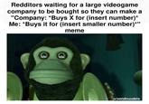 Redditors waiting for a large videogame company to be bought so they can make a "Company: *Buys X for (insert number)* Me: *Buys it for (insert smaller number)*" meme u/sendnuudels