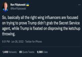 Disproving Ron Filipkowski @RonFilipkowski So, basically all the right wing influencers are focused on trying to prove Trump didn't grab the Secret Service agent, while Trump is fixated on disproving the ketchup throwing. 6:51 PM Jun 28, 2022 · Twitter for iPhone 1,409 Retweets 83 Quote Tweets 9,580 Likes
