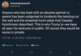 Abusive Behavior Victoria Brownworth @VABVOX Anyone who has lived with an abusive partner or parent has been subjected to incidents like ketchup on the wall and the smashed lunch plate that Cassidy Hutchinson described. This is who Trump is--we have all seen his tantrums in public. Of course they would be worse in private. 9:40 AM Jun 29, 2022 · Twitter Web App 57 Retweets 1 Quote Tweet 341 Likes 27