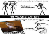 80 80 drink your milk, grow big and strong F--- you, mom and dad! 10 YEARS LATER Drink your milk, grow big and strong GENIUS!