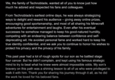 We, the family of Technoblade, wanted all of you to know just how much he adored and respected his fans and colleagues. From Technoblade's earliest online days, he was always strategizing ways to delight and reward his audience - giving away online prizes, encouraging good sportsmanship, and most of all sharing his Minecraft adventures for entertainment and laughs. Even after his eventual successes he somehow managed to keep his good-natured humility, competing with an endearing balance between confidence and self- deprecating wit. He avoided personal fame and worked hard to keep his true identity confidential, and we ask you to continue to honor his wishes to protect his privacy and the privacy of his family. This past year had a lot of rough spots for our son as he battled stage four cancer. But he didn't complain, and kept using his famous strategic mind to try to beat what he knew were almost impossible odds. My son's bravery on this path was a shining lesson to all of us who were privileged to walk it with him. Thank you for sharing his journey through it all, as he did the work he loved for his beloved fans.