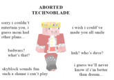 sorry i couldn't entertain you, i guess mom had other plans... bedwars? what's that? ABORTED TECHNOBLADE skyblock sounds fun such a shame i can't play i wish i could've made you all smile huh? who's dave? i guess we'll never know if i'm better than dream...