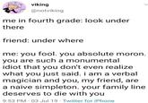viking @notviking me in fourth grade: look under there friend: under where me: you fool. you absolute moron. you are such a monumental idiot that you don't even realize what you just said. i am a verbal magician and you, my friend, are a naive simpleton. your family line deserves to die with you 9:53 PM 03 Jul 19 Twitter for iPhone