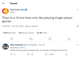 ← Tweet Electronic Arts @EA They're a 10 but they only like playing single-player games 4:33 PM - Jun 30, 2022 Sprout Social 1,978 Retweets 17K Quote Tweets 32.9K Likes 27 Kyle Debelak @Kyle_Debelak - Jun 30 Replying to @EA of all the accounts to tweet this, of course it comes from EA lol 9 150 8,462 ... 1.