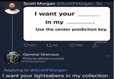 Scott Morgan @ScottFMorgan.3d I want your in my Use the center prediction key. 627 145 General Grievous @GeneralGrievous420 IG/@Danksterwers 294 @Sithcafe Replying to @ScottFMorgan I want your lightsabers in my collection