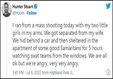 Hunter Stuart @Hoont - Follow I ran from a mass shooting today with my two little girls in my arms. We got separated from my wife. We hid behind a car and then sheltered in the apartment of some good Samaritans for 5 hours watching swat teams from the windows. We are all ok but we're angry, very very angry. 5:41 PM Jul 4, 2022 from Highland Park, IL