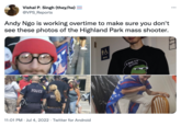 Vishal P. Singh (they/he) = @VPS_Reports Andy Ngo is working overtime to make sure you don't see these photos of the Highland Park mass shooter. POLICE ΡΟΪ 11:01 PM Jul 4, 2022 Twitter for Android & MEN 2 SAD 4 U 888 21 ... 27