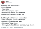 Umar @ApkaUmar Nobody will remember; - Your salary - Your title - How 'busy' you were - How many hours you worked - How much you achieved etc But People will always remember; - The time you spent with them - How you made them feel - How you Treat them - How you helped them & encourage them. 12:24 AM Jul 3, 2022. Twitter for Android
