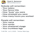 Pavel A. Samsonov @PavelASamsonov Nobody will remember: - Your salary - Your fancy title - How 'busy' you were - How stressed you were - How many hours you worked People will remember: - Your name - Your works Your shattered visage - Your trunkless legs 7:48 PM Jul 2, 2022 Twitter Web App
