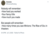 Anemoia @AnemoiaPosting Nobody will remember: -How hard you worked -Your fancy title -How much you made But people will remember: -How many times you saw Minions: The Rise of Gru in theaters 9:13 PM Jul 3, 2022 Twitter for iPhone ...