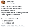 Totally Kyle @TheChefKyle Nobody will remember: - A mind like a diamond - shoes that cut - eyes that burn like cigarettes - the right allocations People will remember: - a short skirt - a long jacket 7:05 PM Jul 5, 2022 Twitter for iPhone