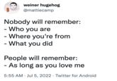 weiner hugehog @mattiecamp Nobody will remember: - Who you are - Where you're from What you did - People will remember: - As long as you love me 5:55 AM Jul 5, 2022 Twitter for Android . .