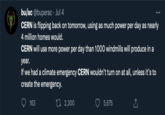 bu/ac @buperac. Jul 4 CERN is flipping back on tomorrow, using as much power per day as nearly 4 million homes would. CERN will use more power per day than 1000 windmills will produce in a year. If we had a climate emergency CERN wouldn't turn on at all, unless it's to create the emergency. 163 2,300 5,675