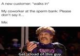 A new customer: *walks in* My coworker at the sperm bank: Please don't say it... Me: Get a load of this guy.