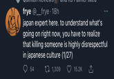 I'm so glad there are experts willing to educate us on Japanese culture frye @_frye. 18h japan expert here. to understand what's going on right now, you have to realize that killing someone is highly disrespectful in japanese culture (1/27) 54 1,309 15.2K ↑